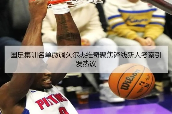 国足集训名单微调久尔杰维奇聚焦锋线新人考察引发热议（JZSports）